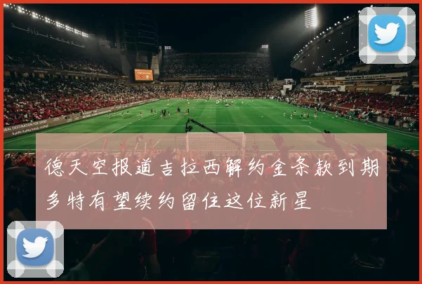 德天空报道吉拉西解约金条款到期多特有望续约留住这位新星