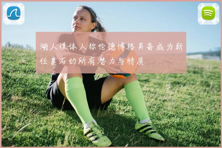 湖人媒体人称伦德博格具备成为新任基石的所有潜力与特质
