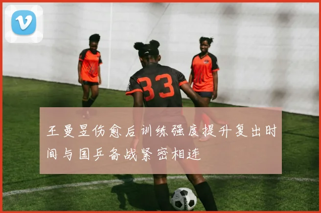 王曼昱伤愈后训练强度提升复出时间与国乒备战紧密相连