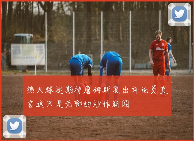 热火球迷期待詹姆斯复出评论员直言这只是无聊的炒作新闻