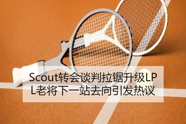 Scout转会谈判拉锯升级LPL老将下一站去向引发热议