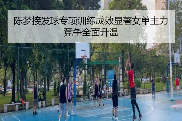 陈梦接发球专项训练成效显著女单主力竞争全面升温