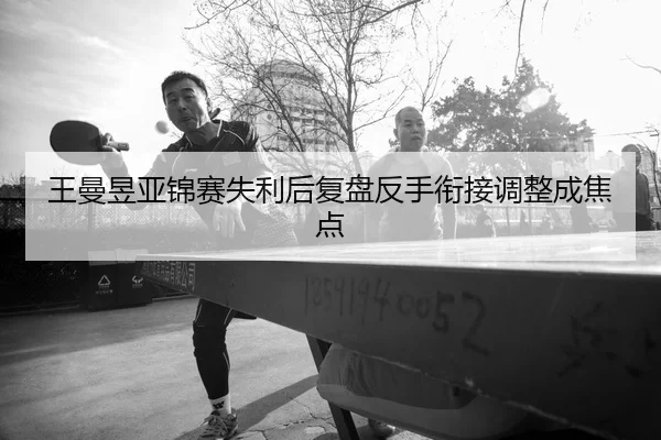 王曼昱亚锦赛失利后复盘反手衔接调整成焦点