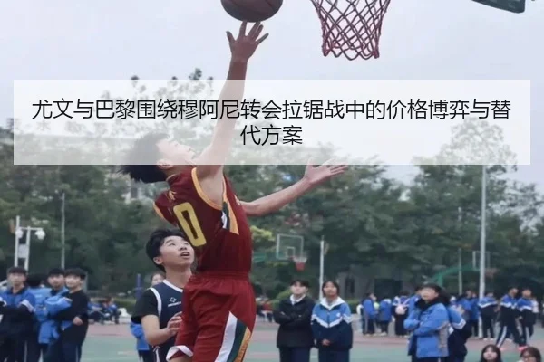 尤文与巴黎围绕穆阿尼转会拉锯战中的价格博弈与替代方案