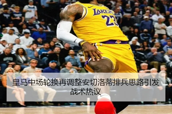 皇马中场轮换再调整安切洛蒂排兵思路引发战术热议