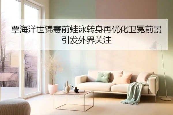 覃海洋世锦赛前蛙泳转身再优化卫冕前景引发外界关注